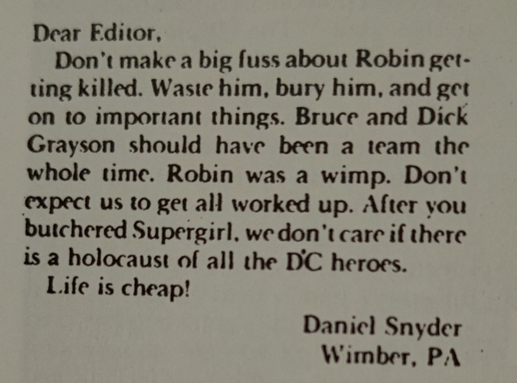 Photo of a letter in a Batman comic:
Dear Editor,
Don't make a big fuss about Robin getting killed. Waste him, bury him, and get on to important things. Bruce and Dick Grayson should have been a team the whole time. Robin was a wimp. Don't expect us to get all worked up. After you butchered Supergirl, we don't care if there is a holocaust of all the DC heroes.
Life is cheap!

Daniel Snyder
Wimber, PA